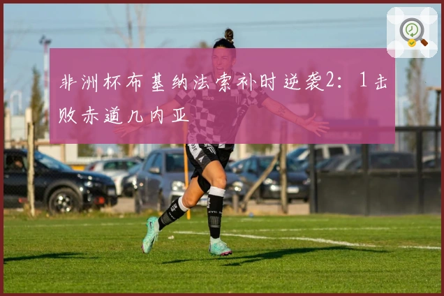 非洲杯布基纳法索补时逆袭2：1击败赤道几内亚