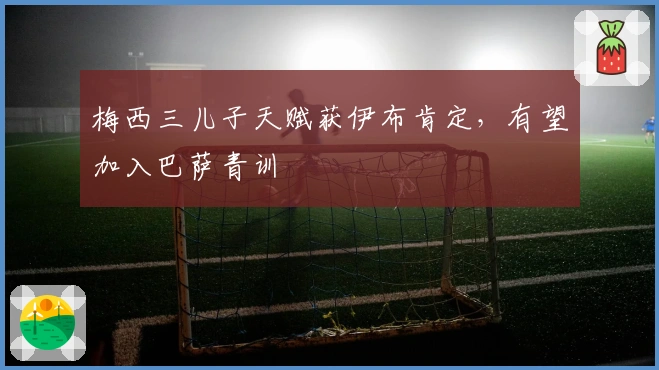 梅西三儿子天赋获伊布肯定，有望加入巴萨青训