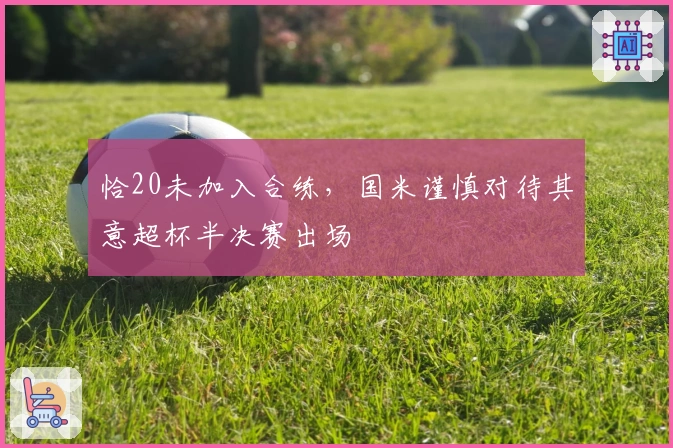 恰20未加入合练，国米谨慎对待其意超杯半决赛出场