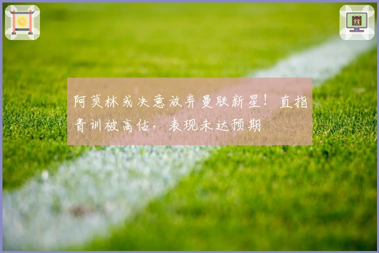 阿莫林或决意放弃曼联新星！直指青训被高估，表现未达预期