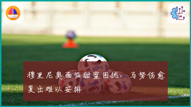 穆里尼奥面临甜蜜困扰，马努伤愈复出难以安排