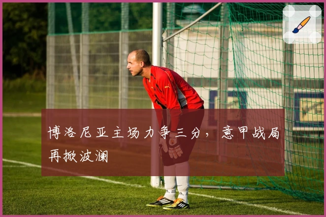 博洛尼亚主场力争三分，意甲战局再掀波澜