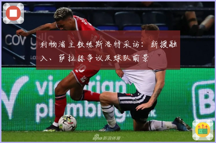 利物浦主教练斯洛特采访：新援融入、萨拉赫争议及球队前景