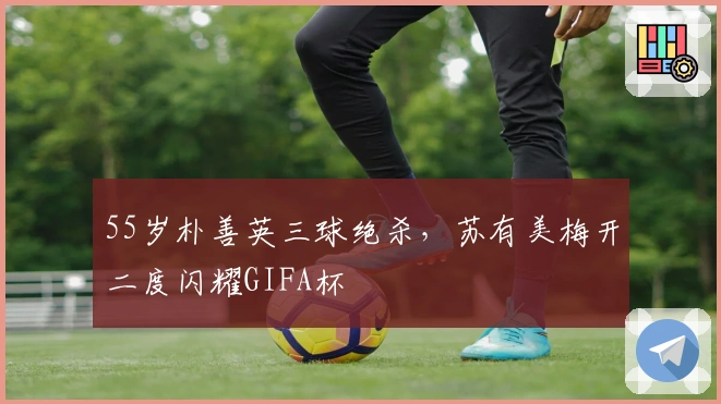 55岁朴善英三球绝杀，苏有美梅开二度闪耀GIFA杯