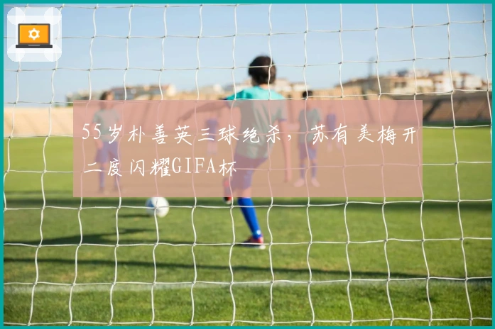 55岁朴善英三球绝杀，苏有美梅开二度闪耀GIFA杯